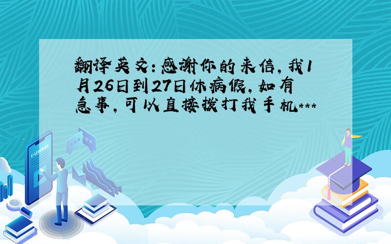 翻译英文：感谢你的来信，我1月26日到27日休病假，如有急事，可以直接拨打我手机***