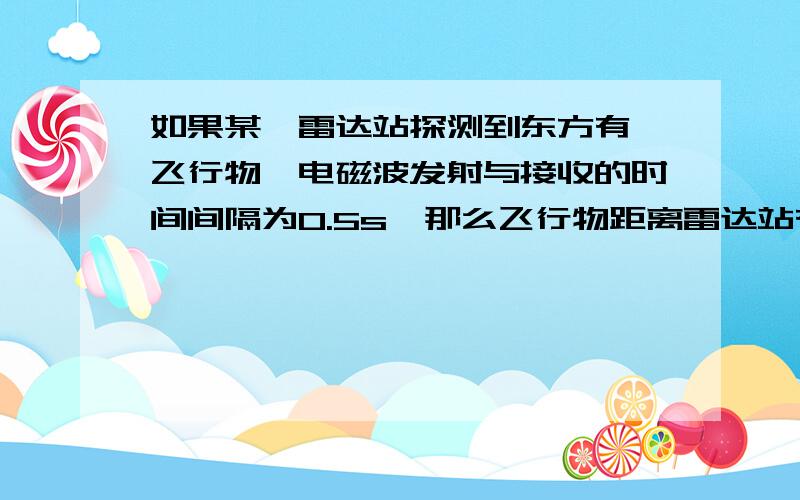 如果某一雷达站探测到东方有一飞行物,电磁波发射与接收的时间间隔为0.5s,那么飞行物距离雷达站有远