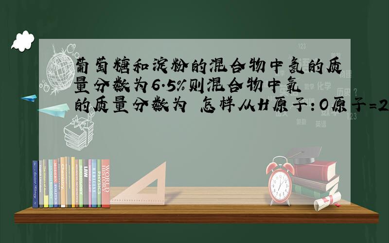 葡萄糖和淀粉的混合物中氢的质量分数为6.5％则混合物中氧的质量分数为 怎样从H原子：O原子=2：1得到H：O的质量比为1