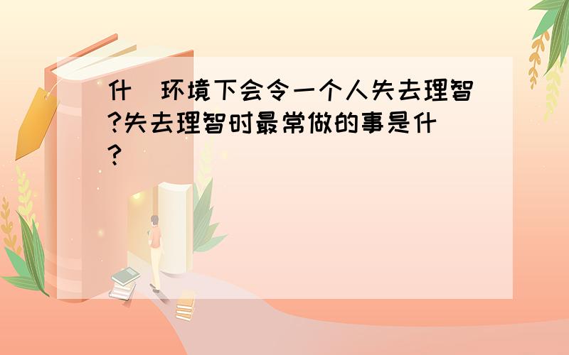 什麼环境下会令一个人失去理智?失去理智时最常做的事是什麼?