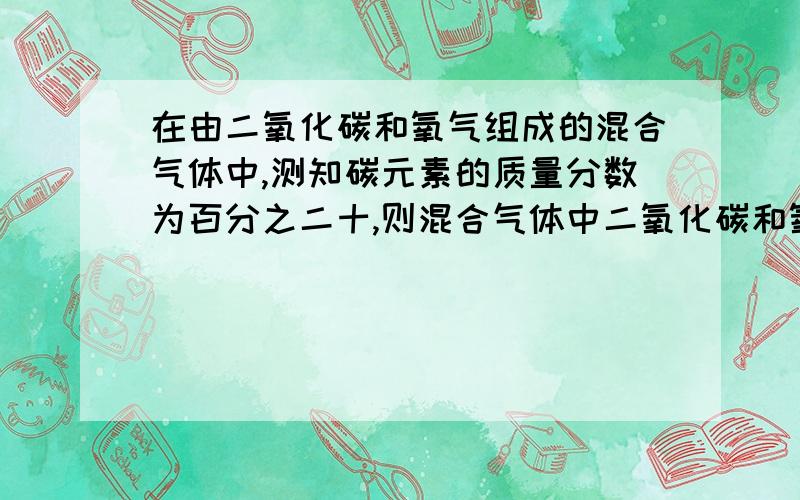 在由二氧化碳和氧气组成的混合气体中,测知碳元素的质量分数为百分之二十,则混合气体中二氧化碳和氧气的质量比为