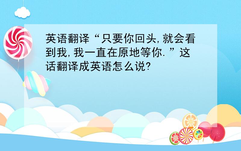 英语翻译“只要你回头,就会看到我,我一直在原地等你.”这话翻译成英语怎么说?