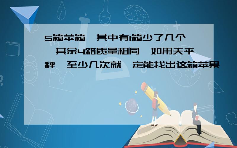 5箱苹箱,其中有1箱少了几个,其余4箱质量相同,如用天平秤,至少几次就一定能找出这箱苹果