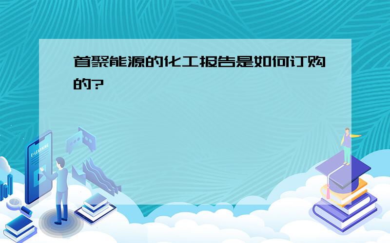 首聚能源的化工报告是如何订购的?