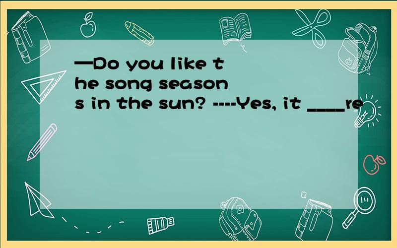 —Do you like the song seasons in the sun? ----Yes, it ____re