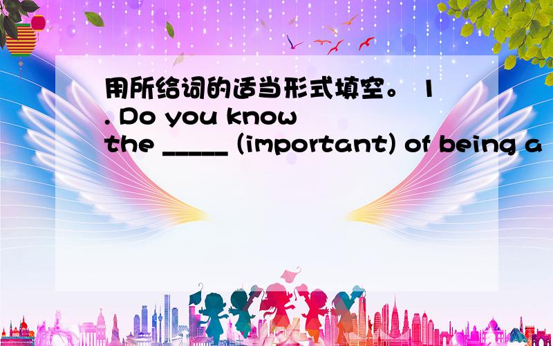 用所给词的适当形式填空。 1. Do you know the _____ (important) of being a