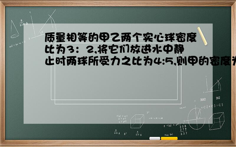 质量相等的甲乙两个实心球密度比为3：2,将它们放进水中静止时两球所受力之比为4:5,则甲的密度为?