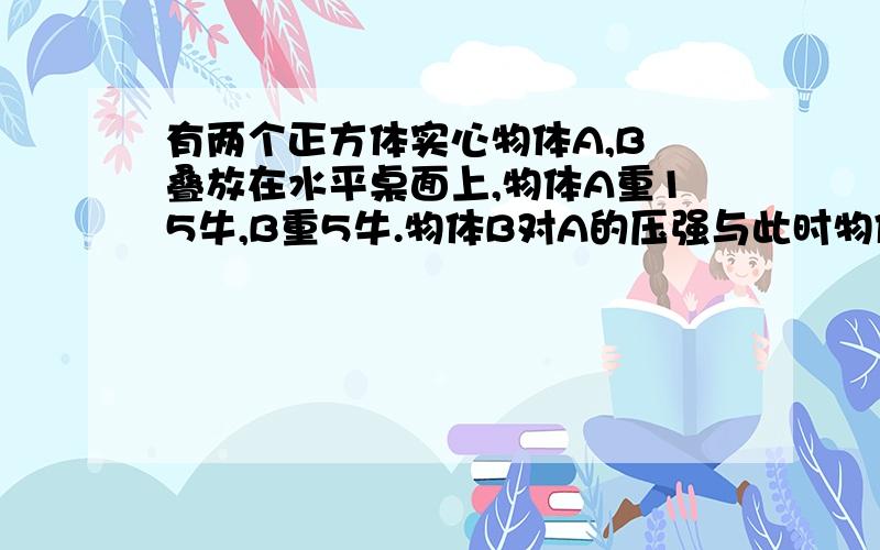 有两个正方体实心物体A,B 叠放在水平桌面上,物体A重15牛,B重5牛.物体B对A的压强与此时物体A 对桌面的压强相等,