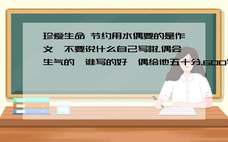 珍爱生命 节约用水偶要的是作文,不要说什么自己写啦.偶会生气的,谁写的好,偶给他五十分.600字以上,不要叨叨.要立刻一