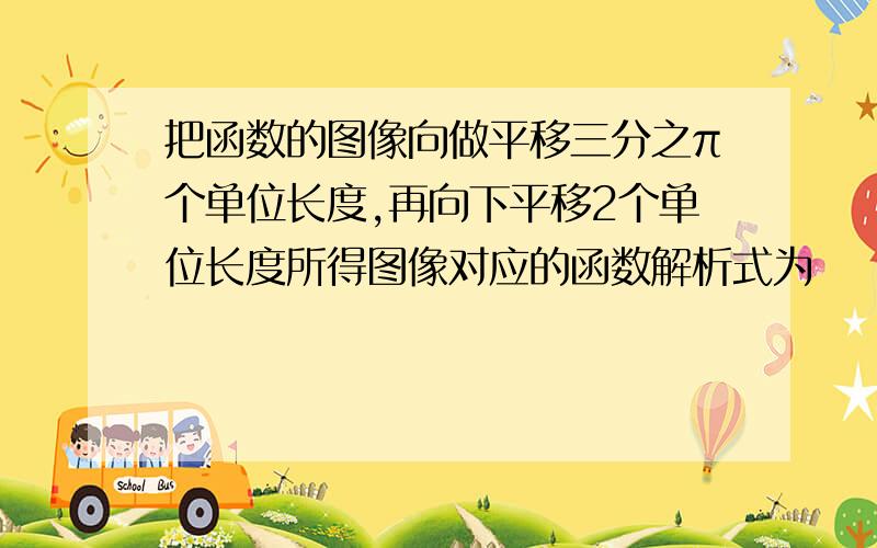 把函数的图像向做平移三分之π个单位长度,再向下平移2个单位长度所得图像对应的函数解析式为