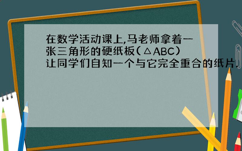 在数学活动课上,马老师拿着一张三角形的硬纸板(△ABC)让同学们自知一个与它完全重合的纸片.