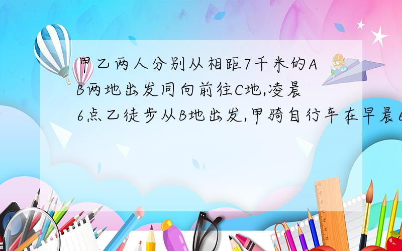 甲乙两人分别从相距7千米的AB两地出发同向前往C地,凌晨6点乙徒步从B地出发,甲骑自行车在早晨6点15分从A地出发追赶乙