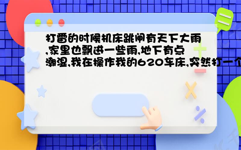 打雷的时候机床跳闸有天下大雨,家里也飘进一些雨,地下有点潮湿,我在操作我的620车床,突然打一个雷,我手握摇柄的手都感到