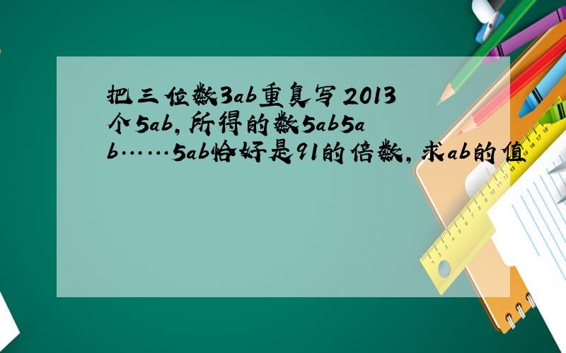 把三位数3ab重复写2013个5ab,所得的数5ab5ab……5ab恰好是91的倍数,求ab的值