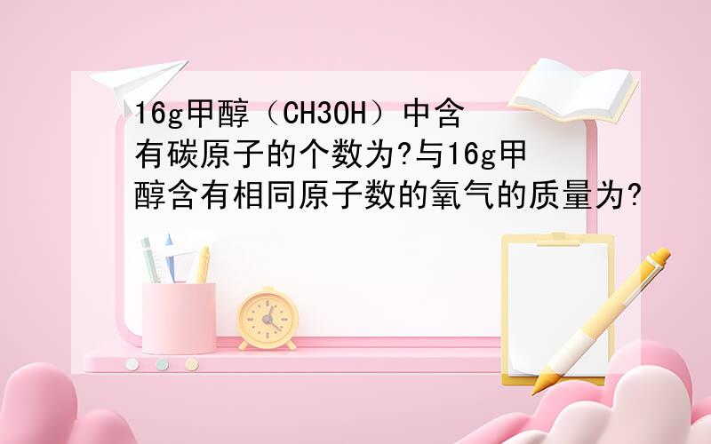 16g甲醇（CH3OH）中含有碳原子的个数为?与16g甲醇含有相同原子数的氧气的质量为?