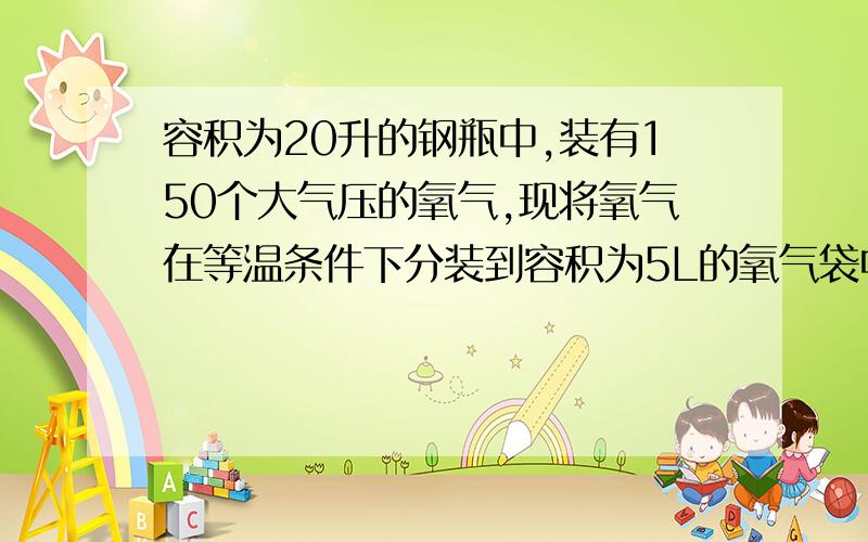 容积为20升的钢瓶中,装有150个大气压的氧气,现将氧气在等温条件下分装到容积为5L的氧气袋中,氧气袋原来