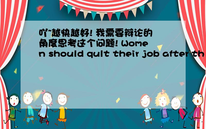 吖~越快越好! 我需要辩论的角度思考这个问题! Women should qult their job after th