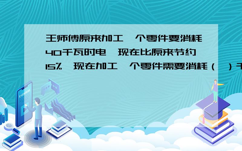 王师傅原来加工一个零件要消耗40千瓦时电,现在比原来节约15%,现在加工一个零件需要消耗（ ）千瓦时电.