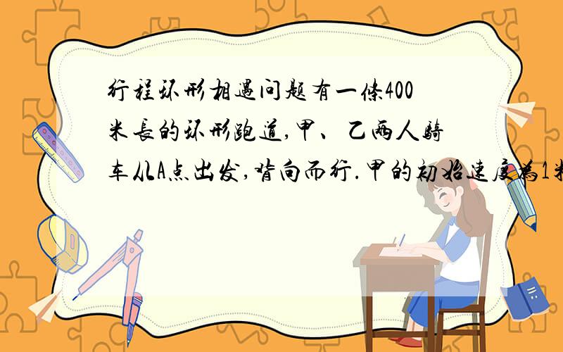 行程环形相遇问题有一条400米长的环形跑道,甲、乙两人骑车从A点出发,背向而行.甲的初始速度为1米/秒,乙的初始速度为1