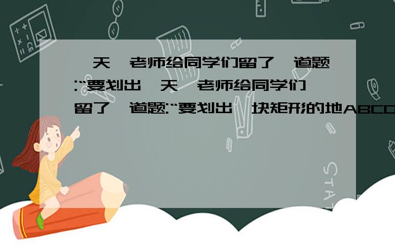 一天,老师给同学们留了一道题:“要划出一天,老师给同学们留了一道题:“要划出一块矩形的地ABCD,在它的中央