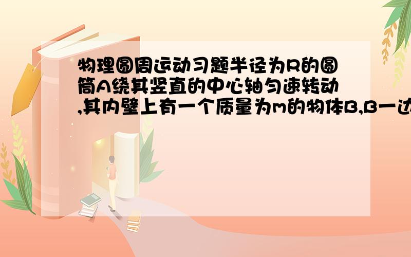 物理圆周运动习题半径为R的圆筒A绕其竖直的中心轴匀速转动,其内壁上有一个质量为m的物体B,B一边随A转动,一边以竖直的加