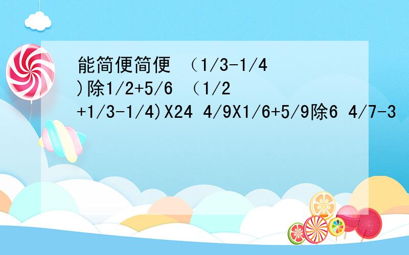 能简便简便 （1/3-1/4)除1/2+5/6 （1/2+1/3-1/4)X24 4/9X1/6+5/9除6 4/7-3