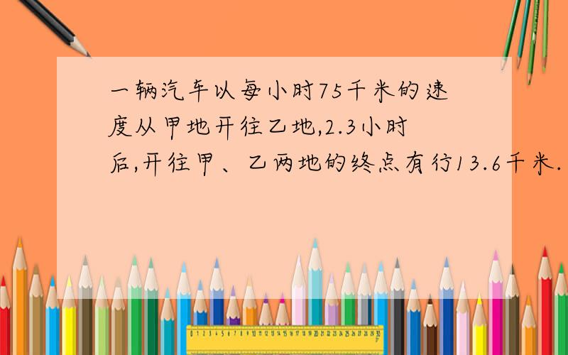 一辆汽车以每小时75千米的速度从甲地开往乙地,2.3小时后,开往甲、乙两地的终点有行13.6千米.甲乙两地相