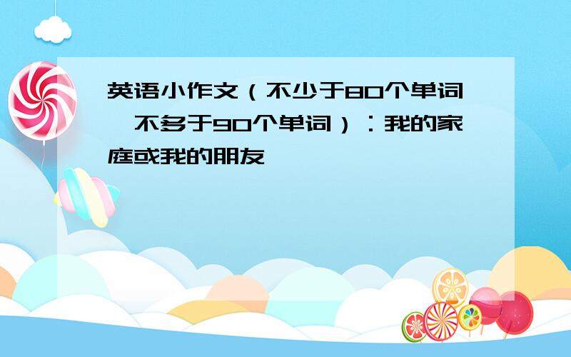 英语小作文（不少于80个单词,不多于90个单词）：我的家庭或我的朋友