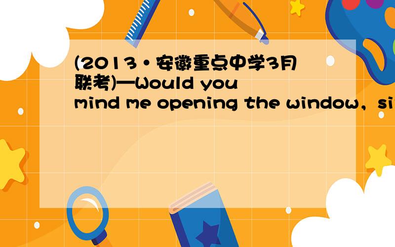 (2013·安徽重点中学3月联考)—Would you mind me opening the window，sir?