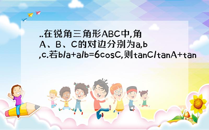 ..在锐角三角形ABC中,角A、B、C的对边分别为a,b,c.若b/a+a/b=6cosC,则tanC/tanA+tan