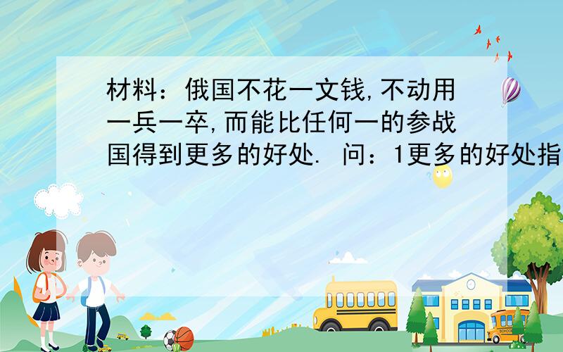 材料：俄国不花一文钱,不动用一兵一卒,而能比任何一的参战国得到更多的好处. 问：1更多的好处指什么?