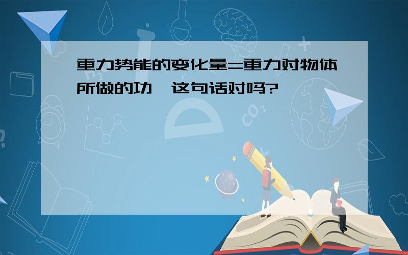 重力势能的变化量=重力对物体所做的功,这句话对吗?