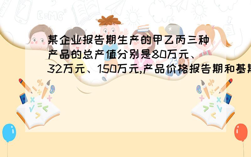 某企业报告期生产的甲乙丙三种产品的总产值分别是80万元、32万元、150万元,产品价格报告期和基期相比分别为105%、1