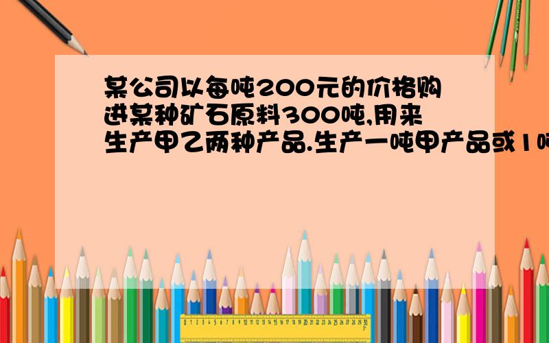 某公司以每吨200元的价格购进某种矿石原料300吨,用来生产甲乙两种产品.生产一吨甲产品或1吨乙产品所需该矿石和煤原料的