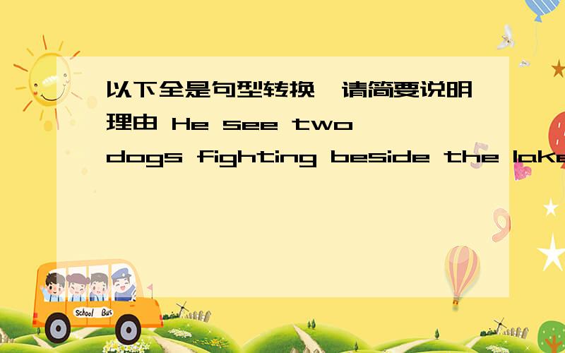 以下全是句型转换,请简要说明理由 He see two dogs fighting beside the lake.对f