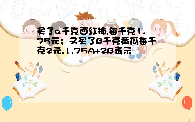 买了a千克西红柿,每千克1.75元；又买了B千克黄瓜每千克2元,1.75A+2B表示