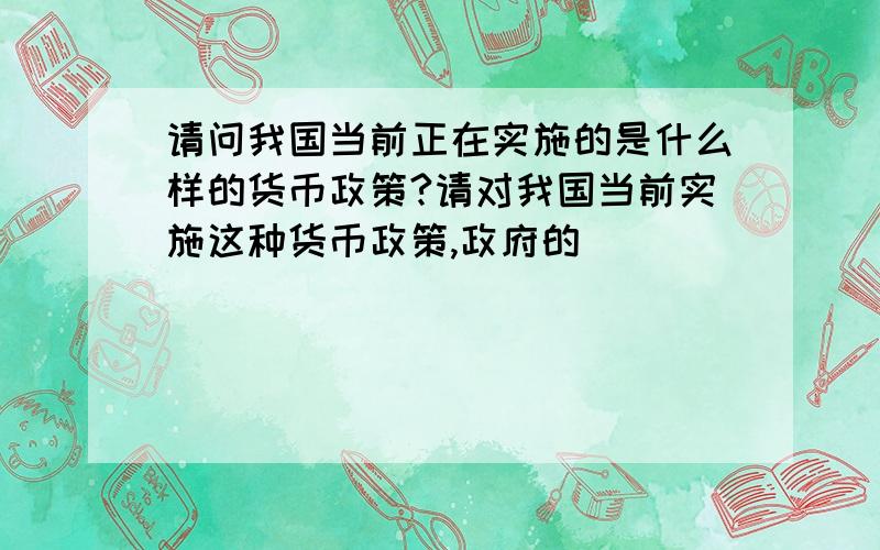 请问我国当前正在实施的是什么样的货币政策?请对我国当前实施这种货币政策,政府的