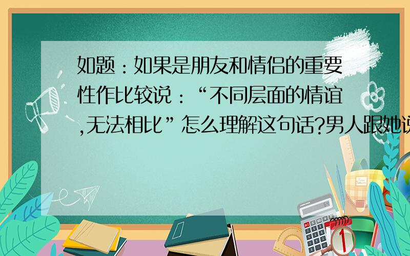 如题：如果是朋友和情侣的重要性作比较说：“不同层面的情谊,无法相比”怎么理解这句话?男人跟她说“不同层面的情谊，无法相比