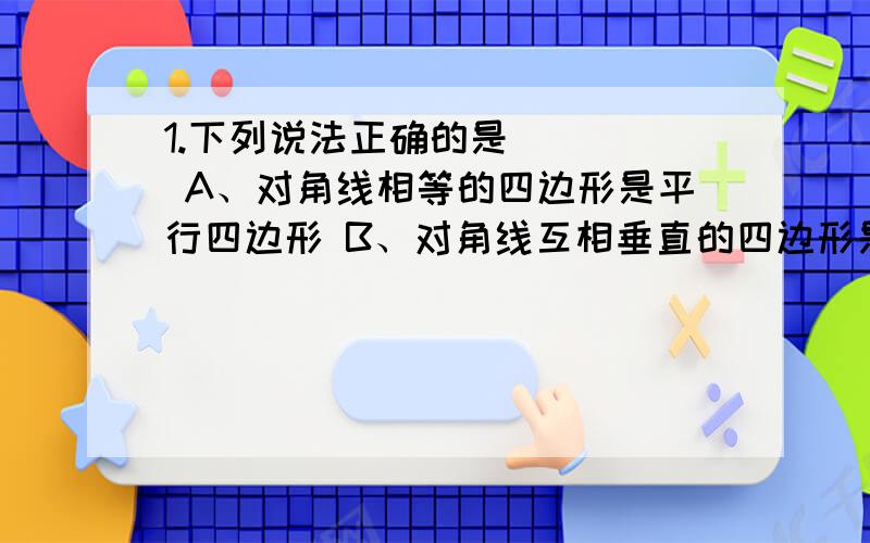 1.下列说法正确的是 （ ） A、对角线相等的四边形是平行四边形 B、对角线互相垂直的四边形是平行四边形 C