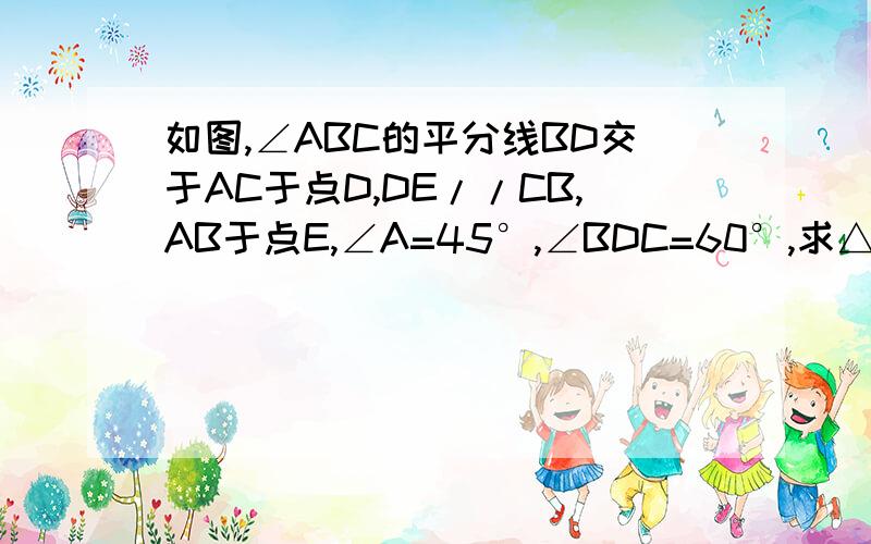 如图,∠ABC的平分线BD交于AC于点D,DE//CB,AB于点E,∠A=45°,∠BDC=60°,求△BDE各内角的度