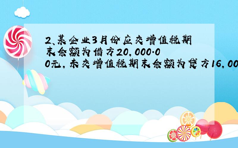 2、某企业3月份应交增值税期末余额为借方20,000.00元,未交增值税期末余额为贷方16,000.00元,4月份进项税