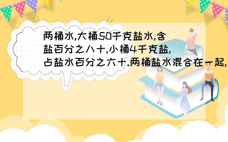 两桶水,大桶50千克盐水,含盐百分之八十,小桶4千克盐,占盐水百分之六十.两桶盐水混合在一起,含盐量是