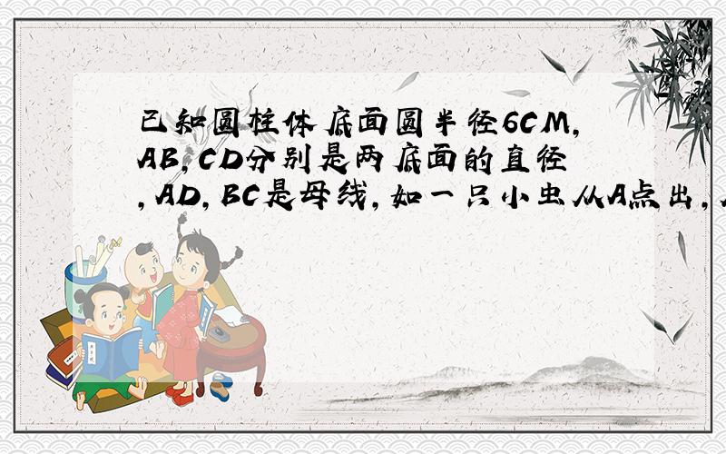 已知圆柱体底面圆半径6CM,AB,CD分别是两底面的直径,AD,BC是母线,如一只小虫从A点出,从表面爬到C点的,求小虫