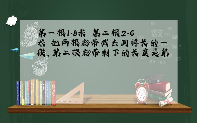 第一根1.8米 第二根2.6米 把两根彩带减去同样长的一段,第二根彩带剩下的长度是第