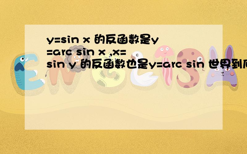 y=sin x 的反函数是y=arc sin x ,x=sin y 的反函数也是y=arc sin 世界到底