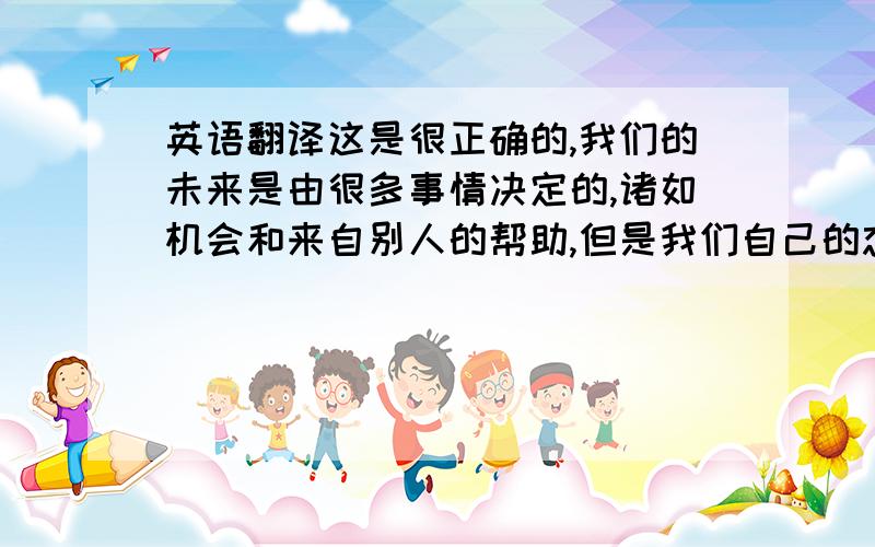 英语翻译这是很正确的,我们的未来是由很多事情决定的,诸如机会和来自别人的帮助,但是我们自己的态度,决心和努力学习起更大的