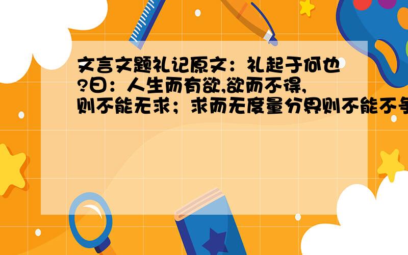 文言文题礼记原文：礼起于何也?曰：人生而有欲,欲而不得,则不能无求；求而无度量分界则不能不争 争则乱 乱则穷.先王恶其乱