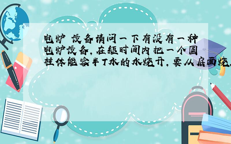 电炉 设备请问一下有没有一种电炉设备,在短时间内把一个圆柱体能容半T水的水烧开,要从底面烧,就用家用照明电220V的电,