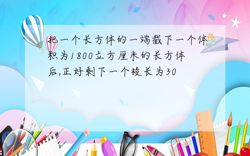 把一个长方体的一端截下一个体积为1800立方厘米的长方体后,正好剩下一个棱长为30