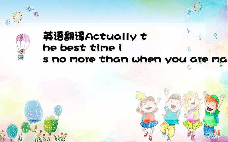 英语翻译Actually the best time is no more than when you are maki